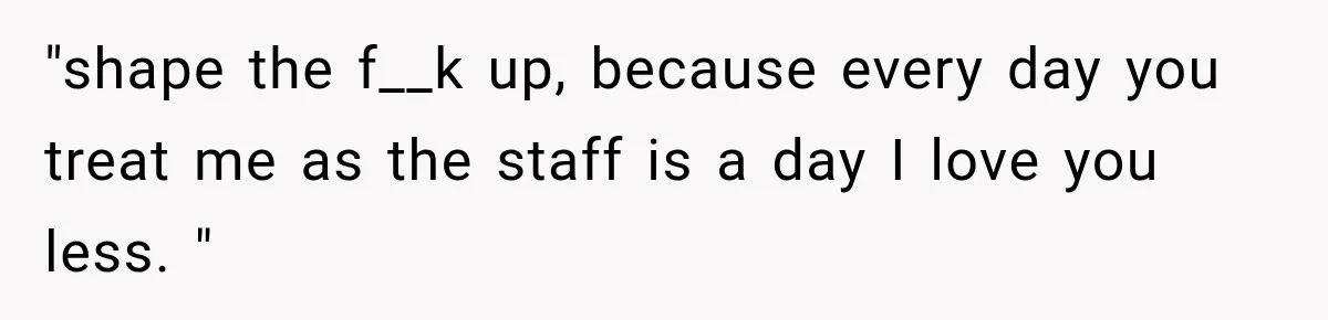 "shape the f__k up, because every day you treat me as the staff is a day I love you less. "