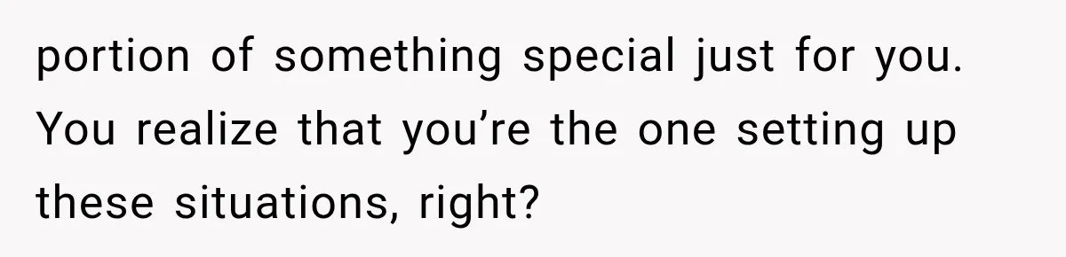 portion of something special just for you. You realize that you’re the one setting up these situations, right?