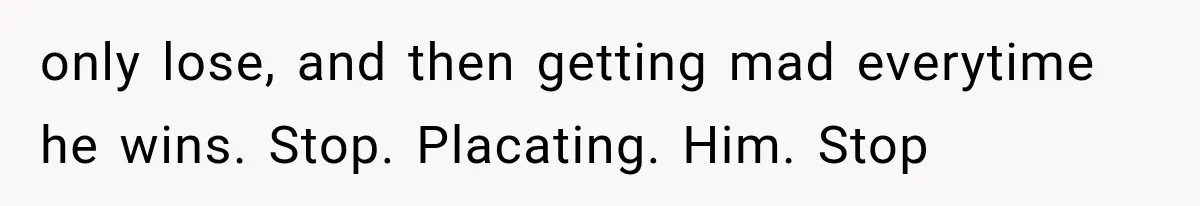 only lose, and then getting mad everytime he wins. Stop. Placating. Him. Stop