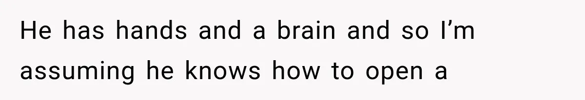 He has hands and a brain and so I’m assuming he knows how to open a