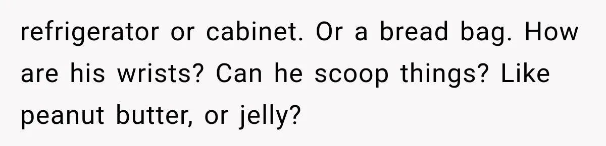 refrigerator or cabinet. Or a bread bag. How are his wrists? Can he scoop things? Like peanut butter, or jelly?