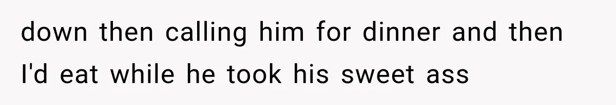 down then calling him for dinner and then I'd eat while he took his sweet ass