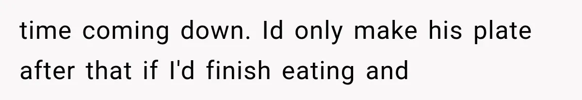 time coming down. Id only make his plate after that if I'd finish eating and