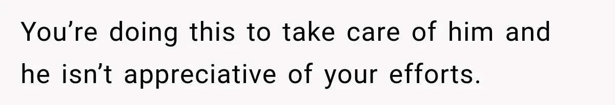 You’re doing this to take care of him and he isn’t appreciative of your efforts.