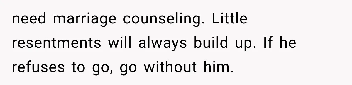 need marriage counseling. Little resentments will always build up. If he refuses to go, go without him.