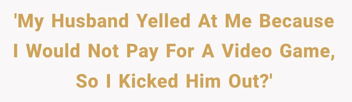 'My husband yelled at me because I would not pay for a video game, so I kicked him out?'