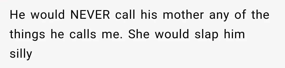He would NEVER call his mother any of the things he calls me. She would slap him silly