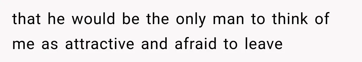 that he would be the only man to think of me as attractive and afraid to leave