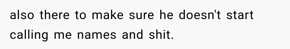 also there to make sure he doesn't start calling me names and shit.