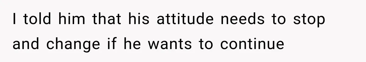I told him that his attitude needs to stop and change if he wants to continue