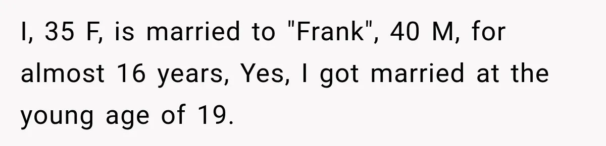 I, 35 F, is married to "Frank", 40 M, for almost 16 years, Yes, I got married at the young age of 19.