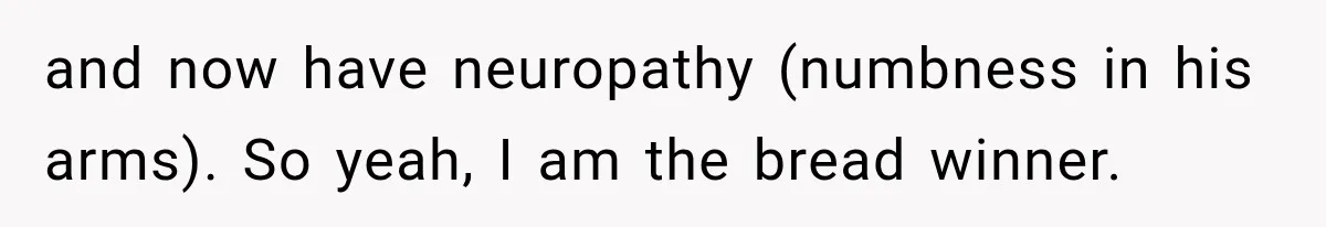 and now have neuropathy (numbness in his arms). So yeah, I am the bread winner.