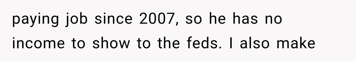 paying job since 2007, so he has no income to show to the feds. I also make