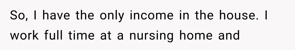 So, I have the only income in the house. I work full time at a nursing home and
