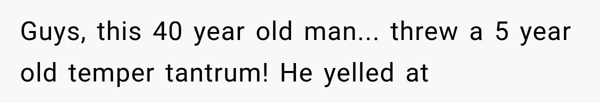 Guys, this 40 year old man... threw a 5 year old temper tantrum! He yelled at