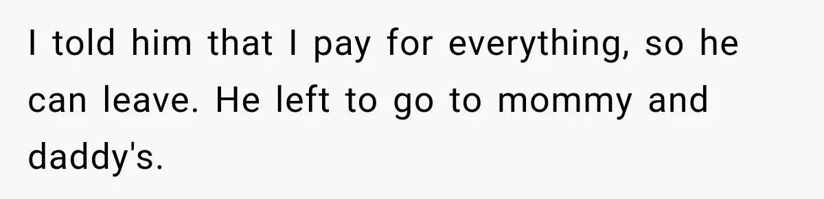 I told him that I pay for everything, so he can leave. He left to go to mommy and daddy's.