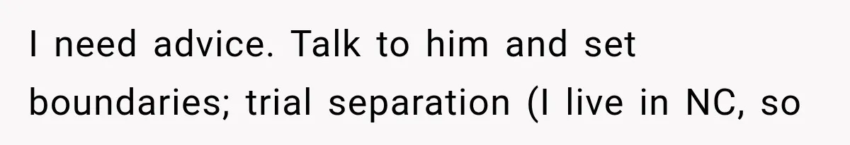 I need advice. Talk to him and set boundaries; trial separation (I live in NC, so