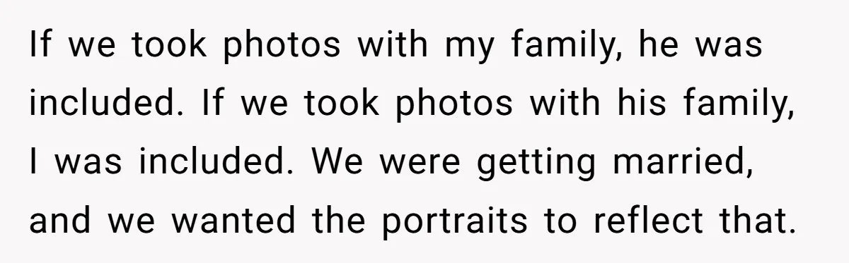 If we took photos with my family, he was included. If we took photos with his family, I was included. We were getting married, and we wanted the portraits to...