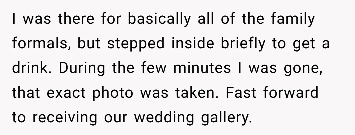 I was there for basically all of the family formals, but stepped inside briefly to get a drink. During the few minutes I was gone, that exact photo was taken....