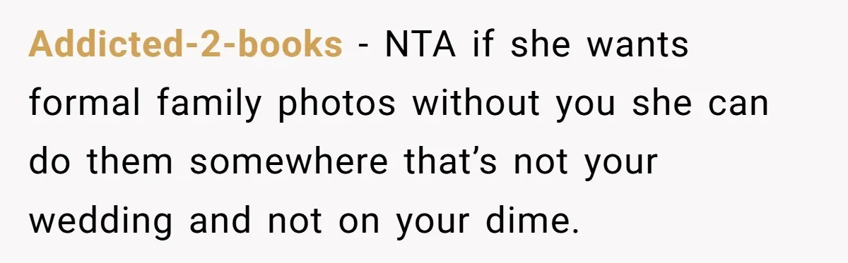 Addicted-2-books − NTA if she wants formal family photos without you she can do them somewhere that’s not your wedding and not on your dime.