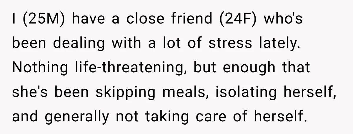I (25M) have a close friend (24F) who's been dealing with a lot of stress lately. Nothing life-threatening, but enough that she's been skipping meals, isolating herself, and generally not...