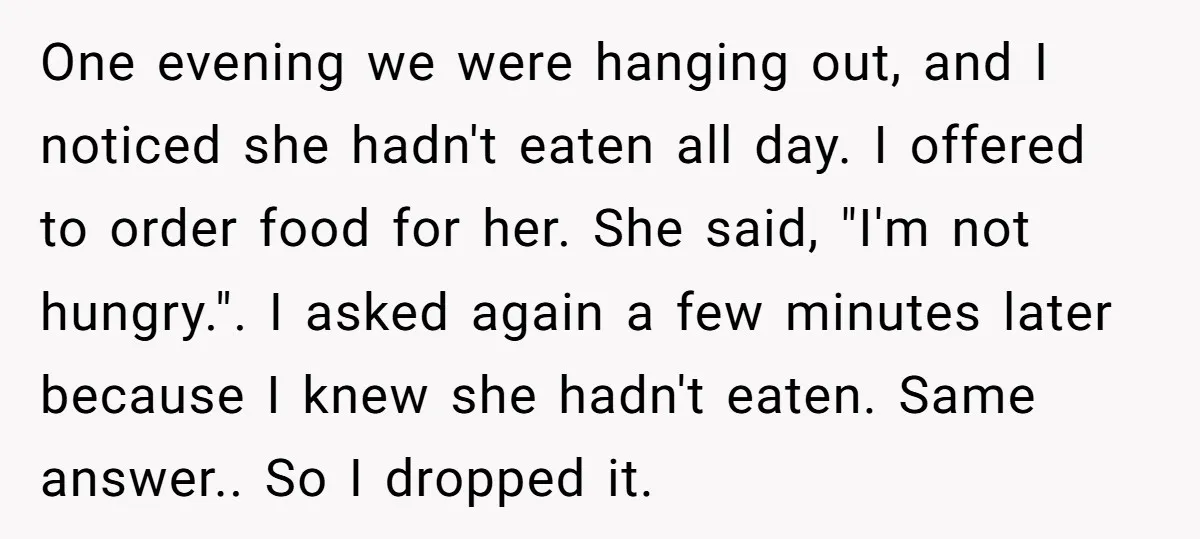 One evening we were hanging out, and I noticed she hadn't eaten all day. I offered to order food for her. She said, "I'm not hungry.". I asked again a...