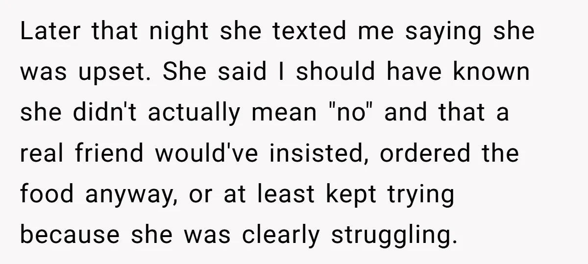 Later that night she texted me saying she was upset. She said I should have known she didn't actually mean "no" and that a real friend would've insisted, ordered the...
