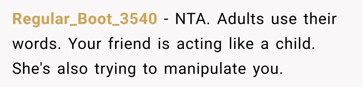 Regular_Boot_3540 − NTA. Adults use their words. Your friend is acting like a child. She's also trying to manipulate you.