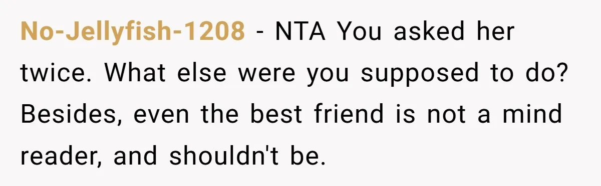 No-Jellyfish-1208 − NTA You asked her twice. What else were you supposed to do? Besides, even the best friend is not a mind reader, and shouldn't be.