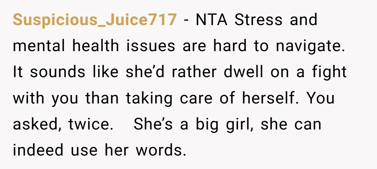 Suspicious_Juice717 − NTA Stress and mental health issues are hard to navigate. It sounds like she’d rather dwell on a fight with you than taking care of herself. You asked,...