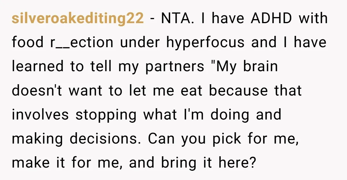silveroakediting22 − NTA. I have ADHD with food r__ection under hyperfocus and I have learned to tell my partners "My brain doesn't want to let me eat because that involves...