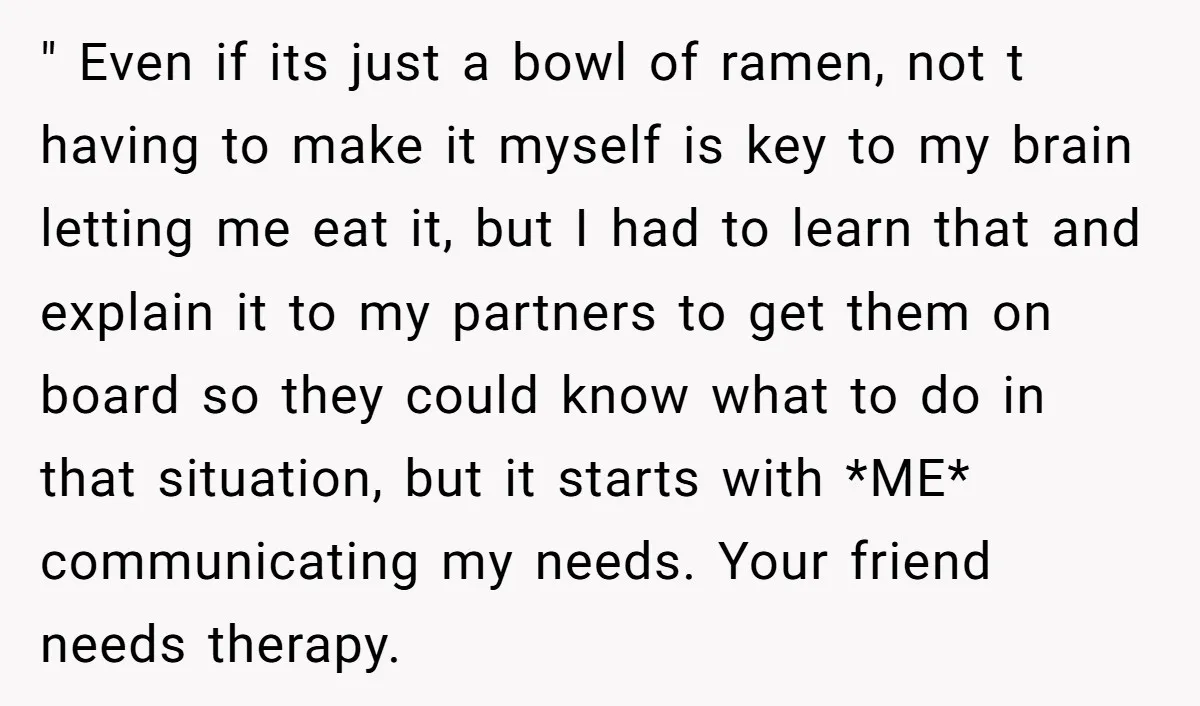 " Even if its just a bowl of ramen, not t having to make it myself is key to my brain letting me eat it, but I had to learn...