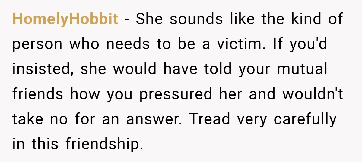 HomelyHobbit − She sounds like the kind of person who needs to be a victim. If you'd insisted, she would have told your mutual friends how you pressured her and...