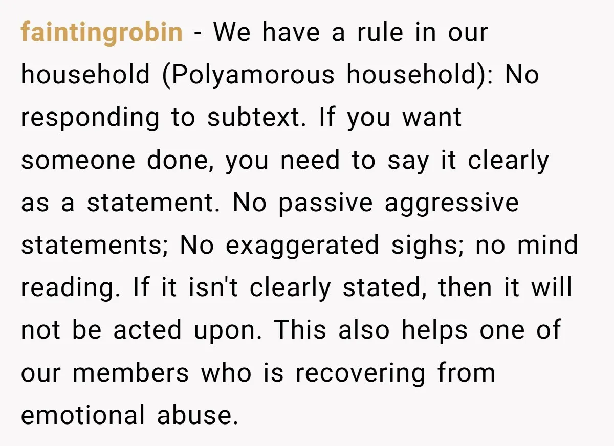 faintingrobin − We have a rule in our household (Polyamorous household): No responding to subtext. If you want someone done, you need to say it clearly as a statement. No...