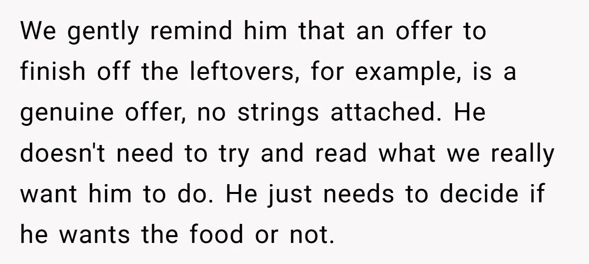 We gently remind him that an offer to finish off the leftovers, for example, is a genuine offer, no strings attached. He doesn't need to try and read what we...