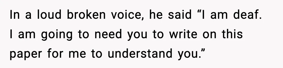 In a loud broken voice, he said “I am deaf. I am going to need you to write on this paper for me to understand you.”