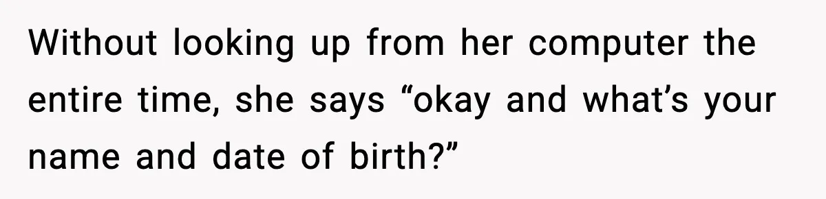 Without looking up from her computer the entire time, she says “okay and what’s your name and date of birth?”