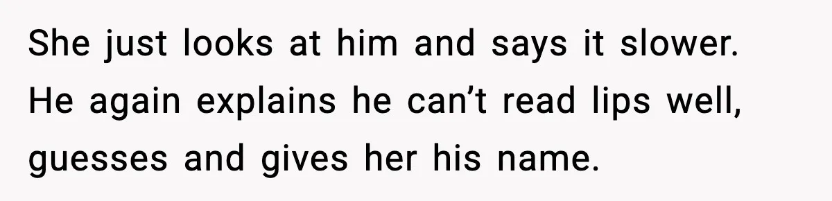 She just looks at him and says it slower. He again explains he can’t read lips well, guesses and gives her his name.