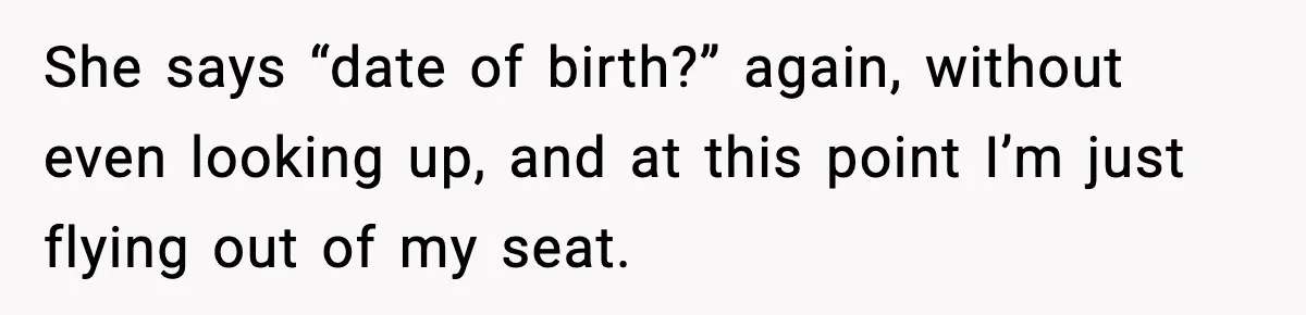 She says “date of birth?” again, without even looking up, and at this point I’m just flying out of my seat.