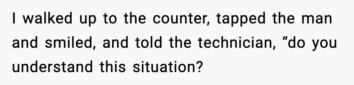I walked up to the counter, tapped the man and smiled, and told the technician, “do you understand this situation?