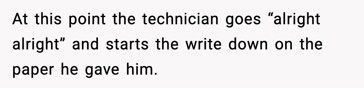 At this point the technician goes “alright alright” and starts the write down on the paper he gave him.