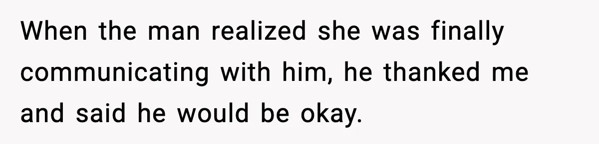 When the man realized she was finally communicating with him, he thanked me and said he would be okay.
