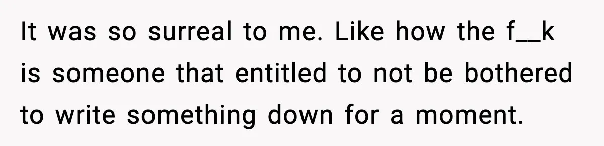 It was so surreal to me. Like how the f__k is someone that entitled to not be bothered to write something down for a moment.
