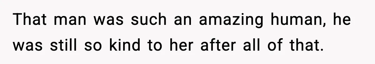 That man was such an amazing human, he was still so kind to her after all of that.