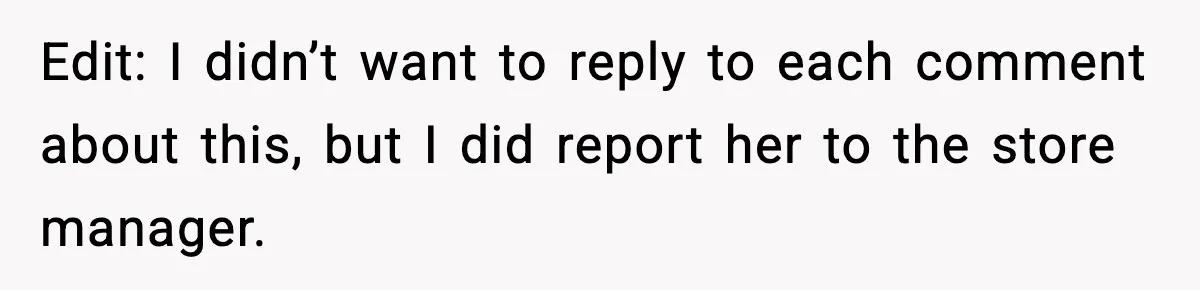 Edit: I didn’t want to reply to each comment about this, but I did report her to the store manager.