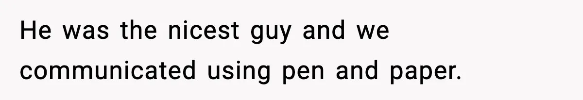 He was the nicest guy and we communicated using pen and paper.