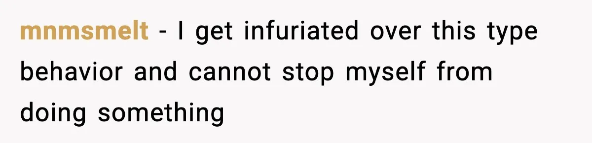 mnmsmelt − I get infuriated over this type behavior and cannot stop myself from doing something