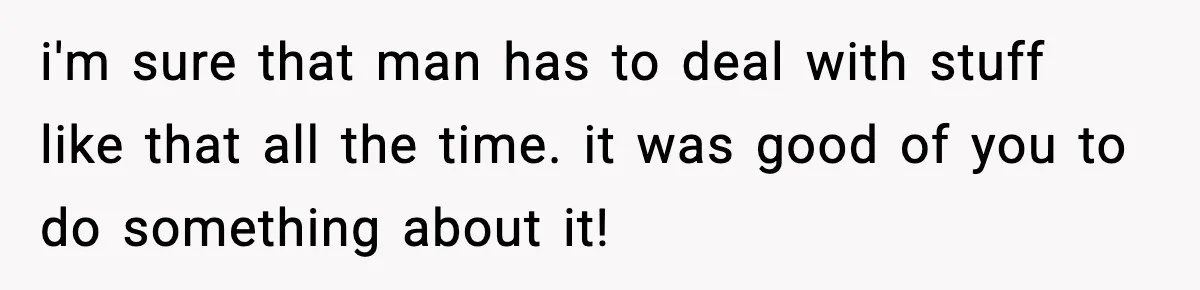 i'm sure that man has to deal with stuff like that all the time. it was good of you to do something about it!