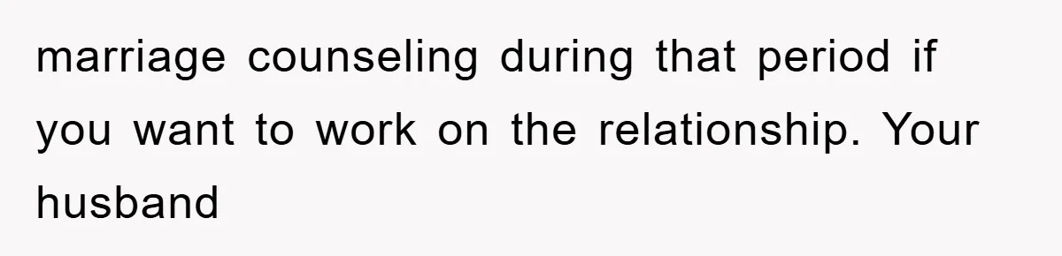 marriage counseling during that period if you want to work on the relationship. Your husband