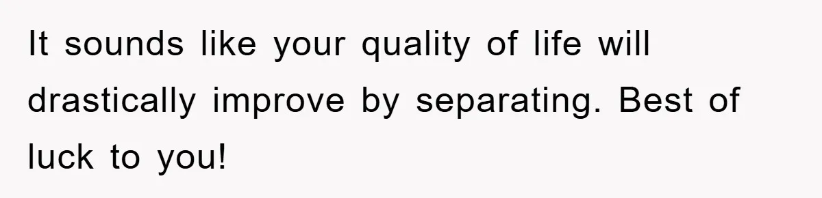 It sounds like your quality of life will drastically improve by separating. Best of luck to you!